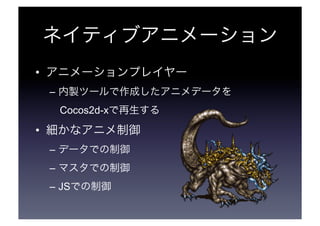 ネイティブアニメーション 
• アニメーションプレイヤー 
– 内製ツールで作成したアニメデータを 
　Cocos2d-xで再生する 
• 細かなアニメ制御 
– データでの制御 
– マスタでの制御 
– JSでの制御 
 