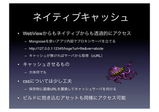 ネイティブキャッシュ 
• WebViewからもネイティブからも透過的にアクセス 
– Mongoose を使いアプリ内部でプロキシサーバを立てる 
– http://127.0.0.1:12345/hoge?url=file&ver=abcde 
– キャッシュが無ければサーバから取得（cURL） 
• キャッシュさせるもの 
– 大体何でも 
• cssについては少し工夫 
– 保存時に画像URLを置換してキャッシュサーバを向ける 
• ビルドに抱き込むアセットも同様にアクセス可能 
 