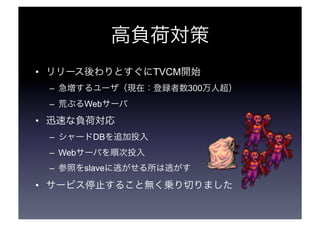 高負荷対策 
• リリース後わりとすぐにTVCM開始 
– 急増するユーザ（現在：登録者数300万人超） 
– 荒ぶるWebサーバ 
• 迅速な負荷対応 
– シャードDBを追加投入 
– Webサーバを順次投入 
– 参照をslaveに逃がせる所は逃がす 
• サービス停止すること無く乗り切りました 
 