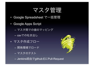 マスタ管理 
• Google Spreadsheet で一括管理 
• Google Apps Script 
– マスタ間での値のマッピング 
– csvでの吐き出し 
• マスタ作成フロー 
– 開発環境でロード 
– マスタのテスト 
– Jenkins経由でgithub:EにPull-Request 
 