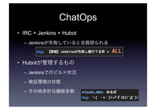ChatOps 
• IRC + Jenkins + Hubot 
– Jenkinsが失敗していると全員怒られる 
• Hubotが管理するもの 
– Jenkinsでのビルド状況 
– 検証環境の状態 
– その他余計な機能多数 
 