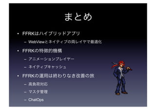 まとめ 
• FFRKはハイブリッドアプリ 
– WebViewとネイティブの両レイヤで最適化 
• FFRKの特徴的機構 
– アニメーションプレイヤー 
– ネイティブキャッシュ 
• FFRKの運用は終わりなき改善の旅 
– 高負荷対応 
– マスタ管理 
– ChatOps 
 
