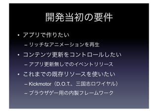 開発当初の要件 
• アプリで作りたい 
– リッチなアニメーションを再生 
• コンテンツ更新をコントロールしたい 
– アプリ更新無しでのイベントリリース 
• これまでの既存リソースを使いたい 
– Kickmotor（D.O.T.、三国志ロワイヤル） 
– ブラウザゲー用の内製フレームワーク 
 