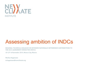 Assessing ambition of INDCs 
REGIONAL TECHNICAL DIALOGUE ON INTENDED NATIONALLY DETERMINED CONTRIBUTIONS TO 
THE 2015 AGREEMENT UNDER THE UNFCCC 
10-12th of November 2014, Mexico City, Mexico 
Markus Hagemann 
m.hagemann@newclimate.org 
 