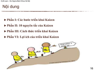 CLB Lean – Six Sigma Bách Khoa Hà Nội
 Phần I: Các bước triển khai Kaizen
 Phần II: 10 nguyên tắc của Kaizen
 Phần III: Cách thức triển khai Kaizen
 Phần VI: Lợi ích của triển khai Kaizen
Nội dung
16
 