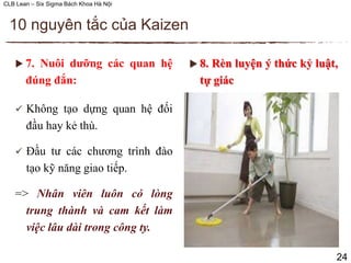 CLB Lean – Six Sigma Bách Khoa Hà Nội
 7. Nuôi dưỡng các quan hệ
đúng đắn:
 Không tạo dựng quan hệ đối
đầu hay kẻ thù.
 Đầu tư các chương trình đào
tạo kỹ năng giao tiếp.
=> Nhân viên luôn có lòng
trung thành và cam kết làm
việc lâu dài trong công ty.
10 nguyên tắc của Kaizen
24
 8. Rèn luyện ý thức kỷ luật,
tự giác
 