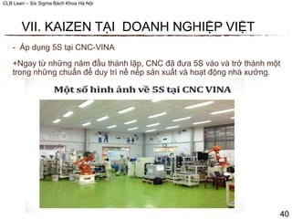 CLB Lean – Six Sigma Bách Khoa Hà Nội
- Áp dụng 5S tại CNC-VINA
+Ngay từ những năm đầu thành lập, CNC đã đưa 5S vào và trở thành một
trong những chuẩn để duy trì nề nếp sản xuất và hoạt động nhà xưởng.
40
VII. KAIZEN TẠI DOANH NGHIỆP VIỆT
 