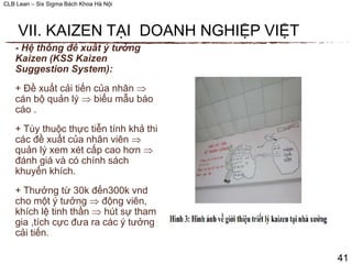 CLB Lean – Six Sigma Bách Khoa Hà Nội
- Hệ thống đề xuất ý tưởng
Kaizen (KSS Kaizen
Suggestion System):
+ Đề xuất cải tiến của nhân 
cán bộ quản lý  biểu mẫu báo
cáo .
+ Tùy thuộc thực tiễn tính khả thi,
các đề xuất của nhân viên 
quản lý xem xét cấp cao hơn 
đánh giá và có chính sách
khuyến khích.
+ Thưởng từ 30k đến300k vnd
cho một ý tưởng  động viên,
khích lệ tinh thần  hút sự tham
gia ,tích cực đưa ra các ý tưởng
cải tiến.
41
VII. KAIZEN TẠI DOANH NGHIỆP VIỆT
 