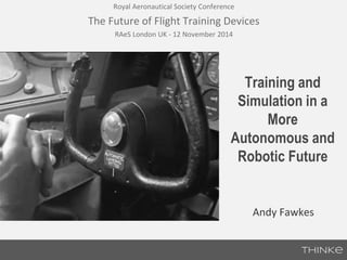 The Future of Flight Training Devices 
Training and 
Simulation in a 
More 
Royal Aeronautical Society Conference 
RAeS London UK - 12 November 2014 
Autonomous and 
Robotic Future 
Andy Fawkes 
 