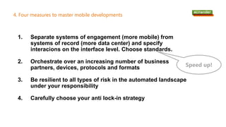 4. Four measures to master mobile developments
1. Separate systems of engagement (more mobile) from
systems of record (more data center) and specify
interacions on the interface level. Choose standards.
2. Orchestrate over an increasing number of business
partners, devices, protocols and formats
3. Be resilient to all types of risk in the automated landscape
under your responsibility
4. Carefully choose your anti lock-in strategy
Speed up!
 