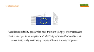 1. Introduction
“European electricity consumers have the right to enjoy universal service
that is the right to be supplied with electricity of a specified quality … at
reasonable, easily and clearly comparable and transparent prices.”
 