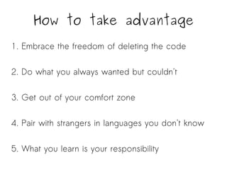 How to take advantage 
1. Embrace the freedom of deleting the code 
2. Do what you always wanted but couldn't 
3. Get out of your comfort zone 
4. Pair with strangers in languages you don't know 
5. What you learn is your responsibility 
 