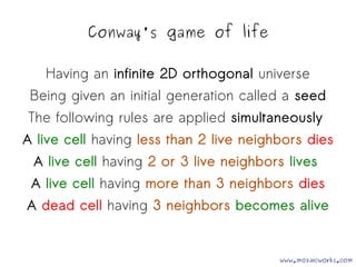 Conway's game of life 
Having an infinite 2D orthogonal universe 
Being given an initial generation called a seed 
The following rules are applied simultaneously 
A live cell having less than 2 live neighbors dies 
A live cell having 2 or 3 live neighbors lives 
A live cell having more than 3 neighbors dies 
A dead cell having 3 neighbors becomes alive 
www.mozaicworks.com 
 