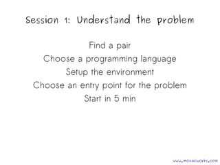 Session 1: Understand the problem 
Find a pair 
Choose a programming language 
Setup the environment 
Choose an entry point for the problem 
Start in 5 min 
www.mozaicworks.com 
 