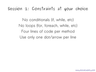 Session 2: Constraints at your choice 
No conditionals (if, while, etc) 
No loops (for, foreach, while, etc) 
Four lines of code per method 
Use only one dot/arrow per line 
www.mozaicworks.com 
 