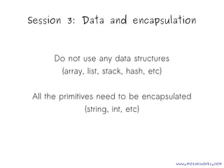 Session 3: Data and encapsulation 
Do not use any data structures 
(array, list, stack, hash, etc) 
All the primitives need to be encapsulated 
(string, int, etc) 
www.mozaicworks.com 
 