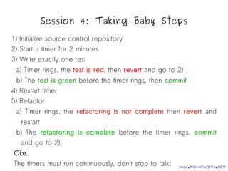 Session 4: Taking Baby Steps 
1) Initialize source control repository 
2) Start a timer for 2 minutes 
3) Write exactly one test 
a) Timer rings, the test is red, then revert and go to 2) 
b) The test is green before the timer rings, then commit 
4) Restart timer 
5) Refactor 
a) Timer rings, the refactoring is not complete then revert and 
restart 
b) The refactoring is complete before the timer rings, commit 
and go to 2) 
Obs. 
The timers must run continuously, don't stop to talk! www.mozaicworks.com 
 