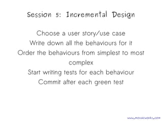 Session 5: Incremental Design 
Choose a user story/use case 
Write down all the behaviours for it 
Order the behaviours from simplest to most 
complex 
Start writing tests for each behaviour 
Commit after each green test 
www.mozaicworks.com 
 