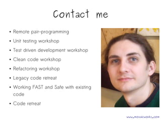 Contact me 
● Remote pair-programming 
● Unit testing workshop 
● Test driven development workshop 
● Clean code workshop 
● Refactoring workshop 
● Legacy code retreat 
● Working FAST and Safe with existing 
code 
● Code retreat 
www.mozaicworks.com 
 