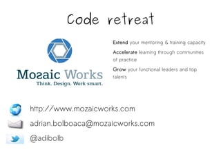 Code retreat 
Extend your mentoring & training capacity 
Accelerate learning through communities 
of practice 
Grow your functional leaders and top 
talents 
http://www.mozaicworks.com 
adrian.bolboaca@mozaicworks.com 
@adibolb 
