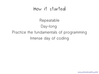 How it started 
Repeatable 
Day-long 
Practice the fundamentals of programming 
Intense day of coding 
www.mozaicworks.com 
 