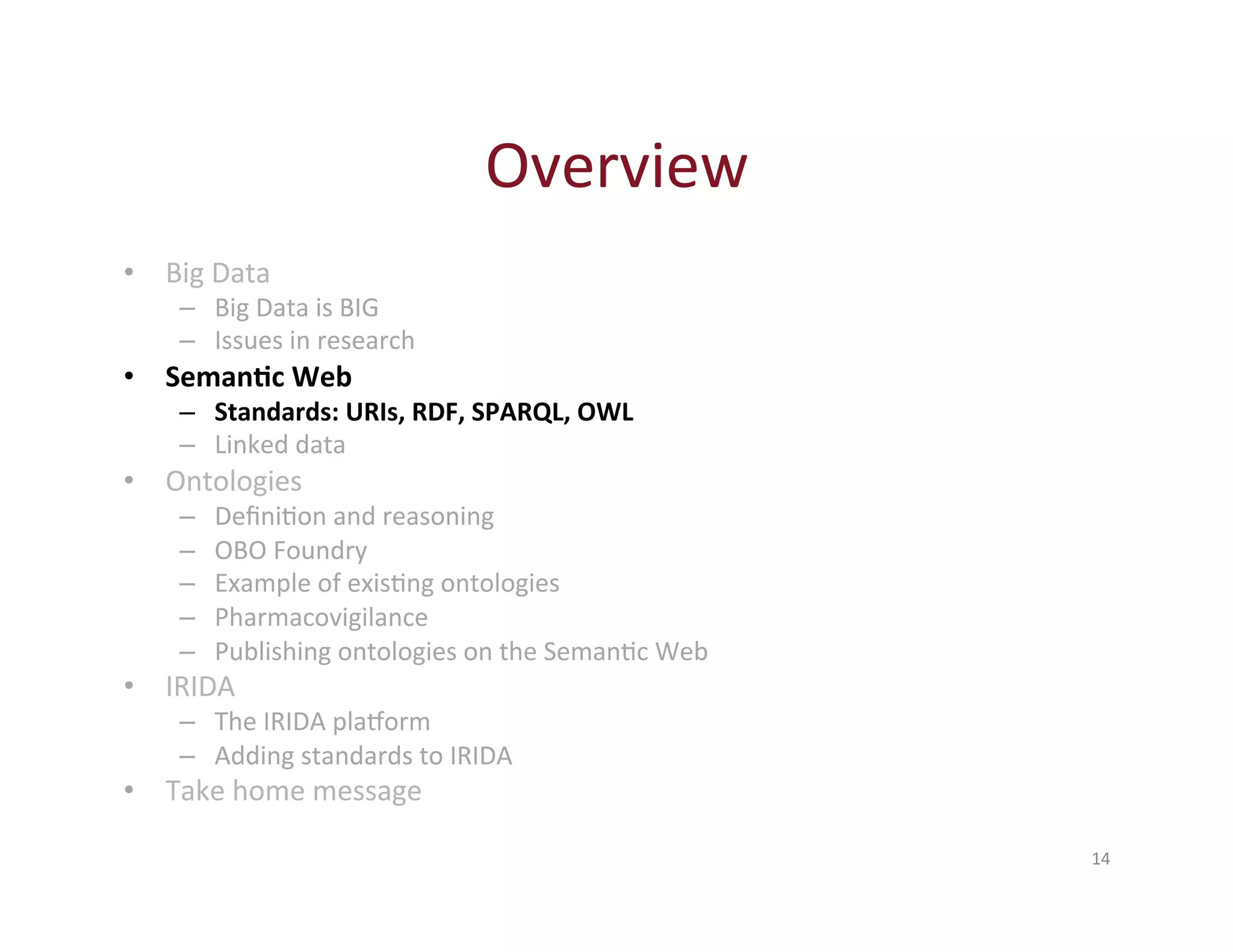 Overview 
14 
• Big 
Data 
– Big 
Data 
is 
BIG 
– Issues 
in 
research 
• Seman-c 
Web 
– Standards: 
URIs, 
RDF, 
SPARQL, 
OWL 
– Linked 
data 
• Ontologies 
– DefiniHon 
and 
reasoning 
– OBO 
Foundry 
– Example 
of 
exisHng 
ontologies 
– Pharmacovigilance 
– Publishing 
ontologies 
on 
the 
SemanHc 
Web 
• IRIDA 
– The 
IRIDA 
plaXorm 
– Adding 
standards 
to 
IRIDA 
• Take 
home 
message 
 