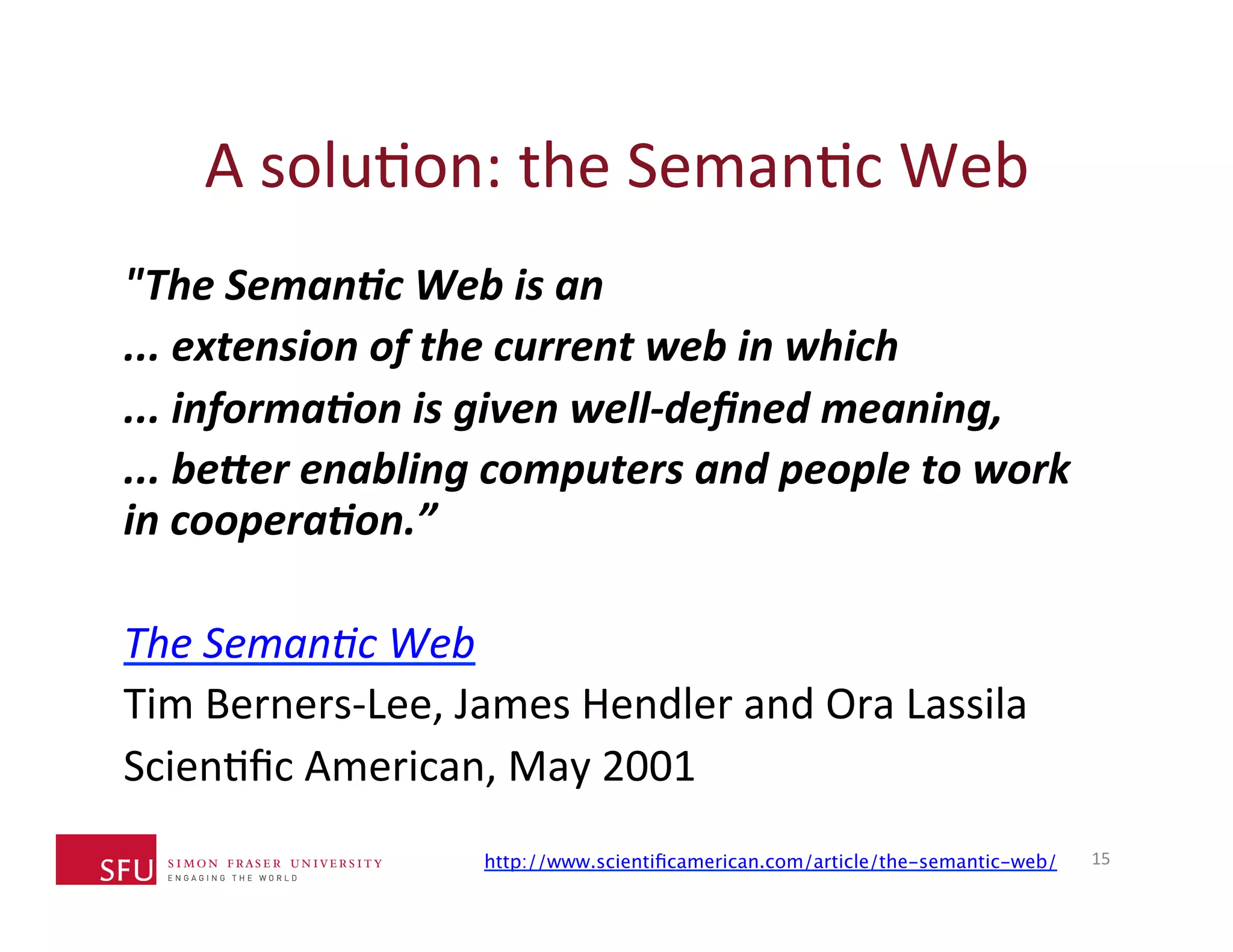 A 
soluHon: 
the 
SemanHc 
Web 
"The 
Seman*c 
Web 
is 
an 
... 
extension 
of 
the 
current 
web 
in 
which 
... 
informa*on 
is 
given 
well-­‐defined 
meaning, 
... 
be?er 
enabling 
computers 
and 
people 
to 
work 
in 
coopera*on.” 
The 
Seman)c 
Web 
Tim 
Berners-­‐Lee, 
James 
Hendler 
and 
Ora 
Lassila 
ScienHfic 
American, 
May 
2001 
http://www.scientificamerican.com/article/the-semantic-web/15 
 