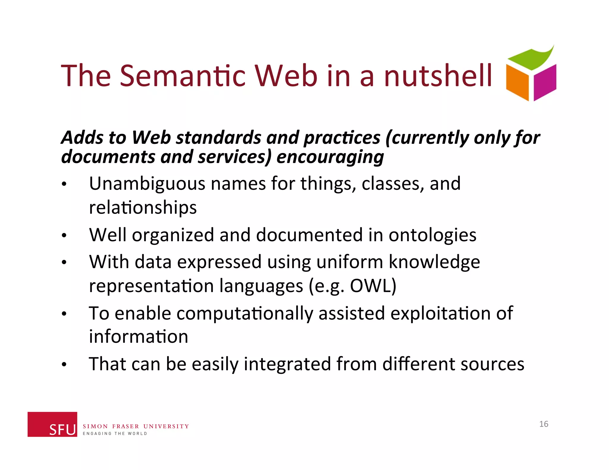 The 
SemanHc 
Web 
in 
a 
nutshell 
Adds 
to 
Web 
standards 
and 
prac*ces 
(currently 
only 
for 
documents 
and 
services) 
encouraging 
• Unambiguous 
names 
for 
things, 
classes, 
and 
relaHonships 
• Well 
organized 
and 
documented 
in 
ontologies 
• With 
data 
expressed 
using 
uniform 
knowledge 
representaHon 
languages 
(e.g. 
OWL) 
• To 
enable 
computaHonally 
assisted 
exploitaHon 
of 
informaHon 
• That 
can 
be 
easily 
integrated 
from 
different 
sources 
16 
 