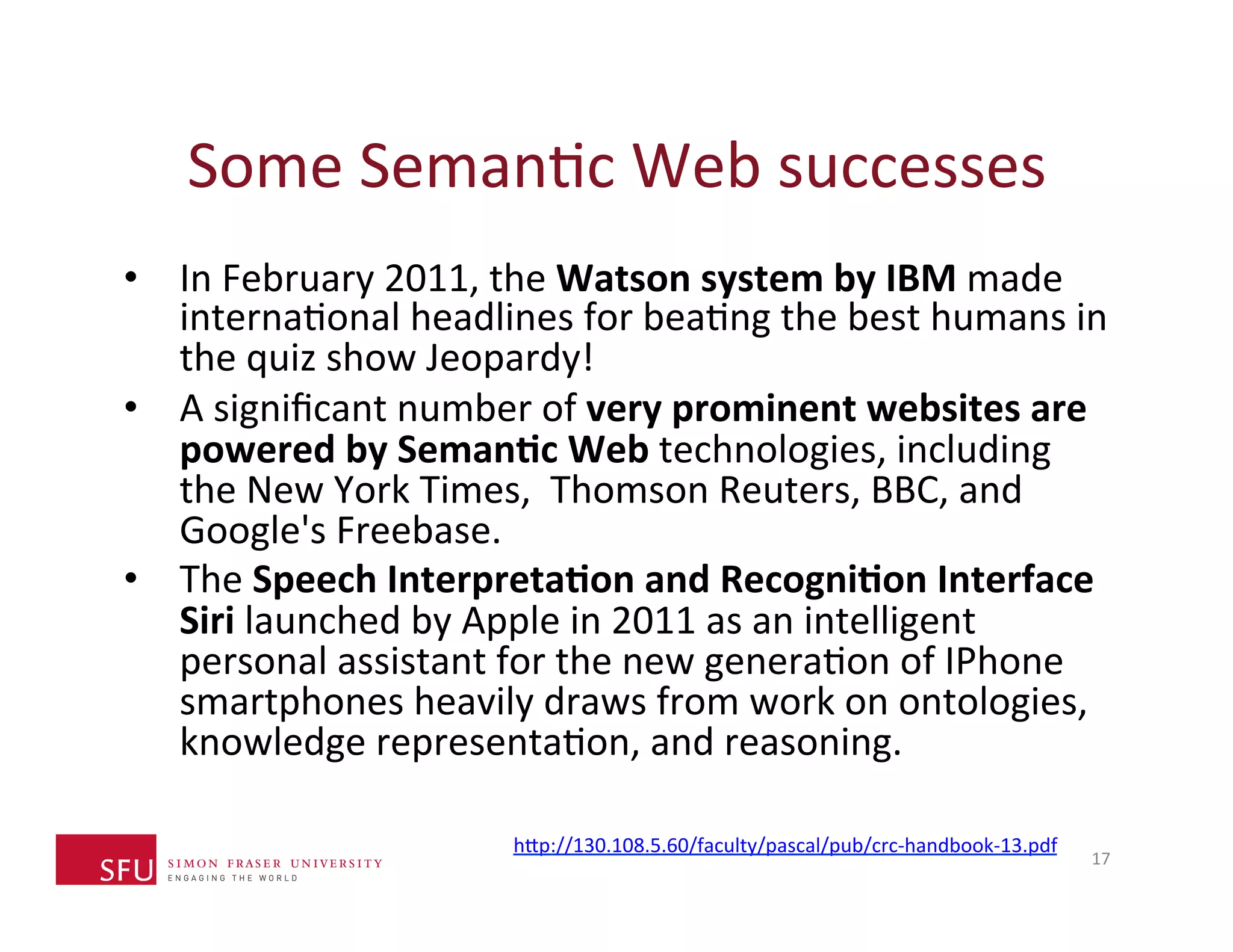 Some 
SemanHc 
Web 
successes 
• In 
February 
2011, 
the 
Watson 
system 
by 
IBM 
made 
internaHonal 
headlines 
for 
beaHng 
the 
best 
humans 
in 
the 
quiz 
show 
Jeopardy! 
• A 
significant 
number 
of 
very 
prominent 
websites 
are 
powered 
by 
Seman-c 
Web 
technologies, 
including 
the 
New 
York 
Times, 
Thomson 
Reuters, 
BBC, 
and 
Google's 
Freebase. 
• The 
Speech 
Interpreta-on 
and 
Recogni-on 
Interface 
Siri 
launched 
by 
Apple 
in 
2011 
as 
an 
intelligent 
personal 
assistant 
for 
the 
new 
generaHon 
of 
IPhone 
smartphones 
heavily 
draws 
from 
work 
on 
ontologies, 
knowledge 
representaHon, 
and 
reasoning. 
17 
h^p://130.108.5.60/faculty/pascal/pub/crc-­‐handbook-­‐13.pdf 
 