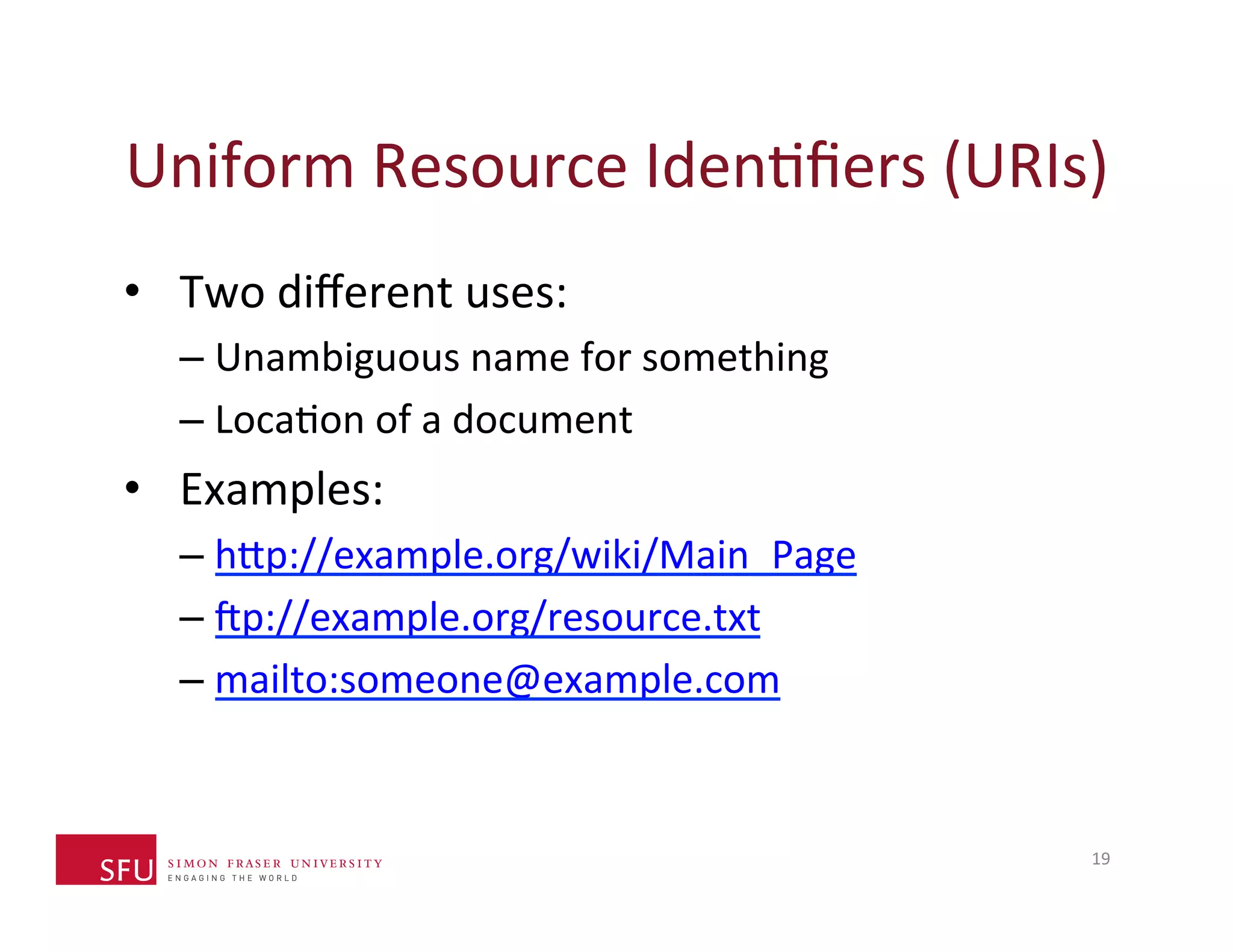 Uniform 
Resource 
IdenHfiers 
(URIs) 
• Two 
different 
uses: 
– Unambiguous 
name 
for 
something 
– LocaHon 
of 
a 
document 
• Examples: 
– h^p://example.org/wiki/Main_Page 
– sp://example.org/resource.txt 
– mailto:someone@example.com 
19 
 