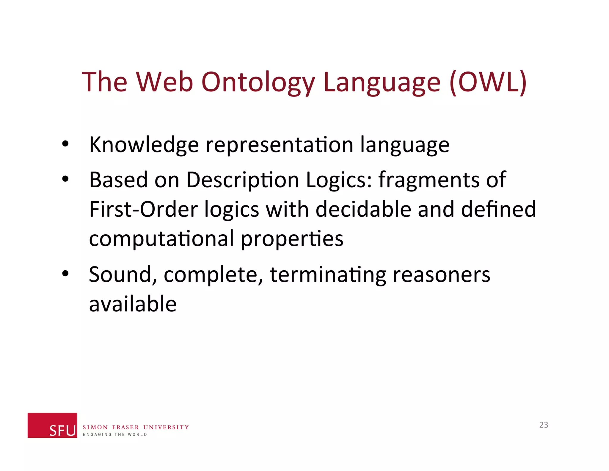 The 
Web 
Ontology 
Language 
(OWL) 
• Knowledge 
representaHon 
language 
• Based 
on 
DescripHon 
Logics: 
fragments 
of 
First-­‐Order 
logics 
with 
decidable 
and 
defined 
computaHonal 
properHes 
• Sound, 
complete, 
terminaHng 
reasoners 
available 
23 
 