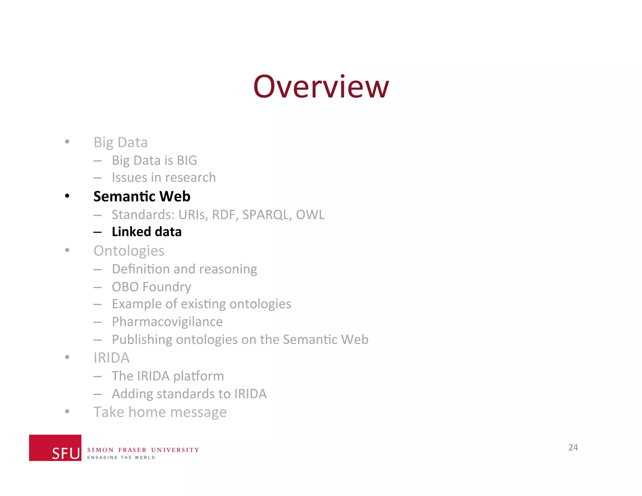 Overview 
24 
• Big 
Data 
– Big 
Data 
is 
BIG 
– Issues 
in 
research 
• Seman-c 
Web 
– Standards: 
URIs, 
RDF, 
SPARQL, 
OWL 
– Linked 
data 
• Ontologies 
– DefiniHon 
and 
reasoning 
– OBO 
Foundry 
– Example 
of 
exisHng 
ontologies 
– Pharmacovigilance 
– Publishing 
ontologies 
on 
the 
SemanHc 
Web 
• IRIDA 
– The 
IRIDA 
plaXorm 
– Adding 
standards 
to 
IRIDA 
• Take 
home 
message 
 