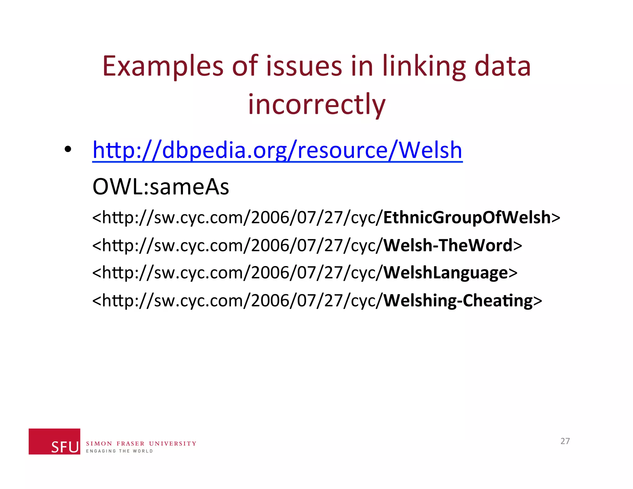 Examples 
of 
issues 
in 
linking 
data 
incorrectly 
• h^p://dbpedia.org/resource/Welsh 
OWL:sameAs 
<h^p://sw.cyc.com/2006/07/27/cyc/EthnicGroupOfWelsh> 
<h^p://sw.cyc.com/2006/07/27/cyc/Welsh-­‐TheWord> 
<h^p://sw.cyc.com/2006/07/27/cyc/WelshLanguage> 
<h^p://sw.cyc.com/2006/07/27/cyc/Welshing-­‐Chea-ng> 
27 
 