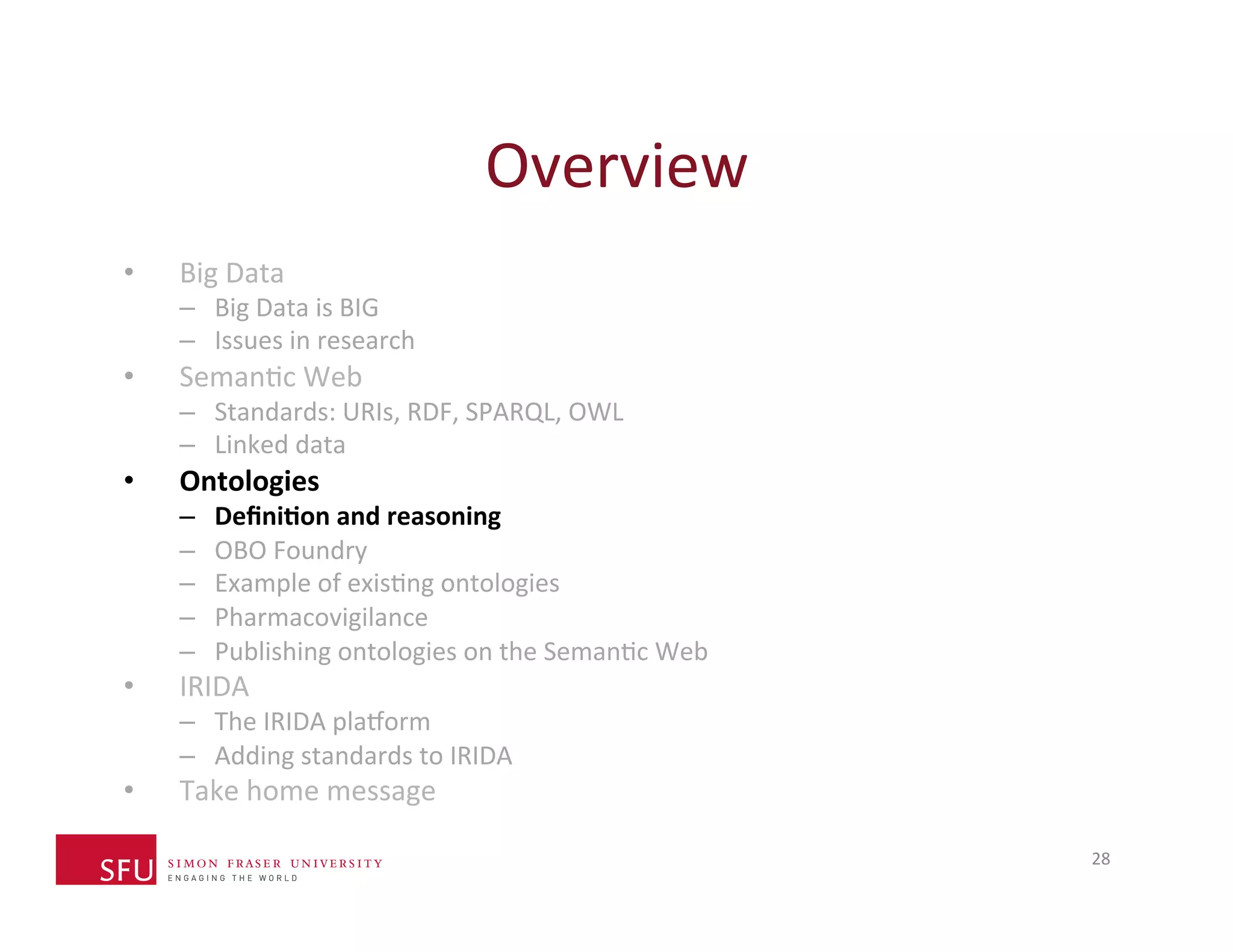 Overview 
28 
• Big 
Data 
– Big 
Data 
is 
BIG 
– Issues 
in 
research 
• SemanHc 
Web 
– Standards: 
URIs, 
RDF, 
SPARQL, 
OWL 
– Linked 
data 
• Ontologies 
– Defini-on 
and 
reasoning 
– OBO 
Foundry 
– Example 
of 
exisHng 
ontologies 
– Pharmacovigilance 
– Publishing 
ontologies 
on 
the 
SemanHc 
Web 
• IRIDA 
– The 
IRIDA 
plaXorm 
– Adding 
standards 
to 
IRIDA 
• Take 
home 
message 
 