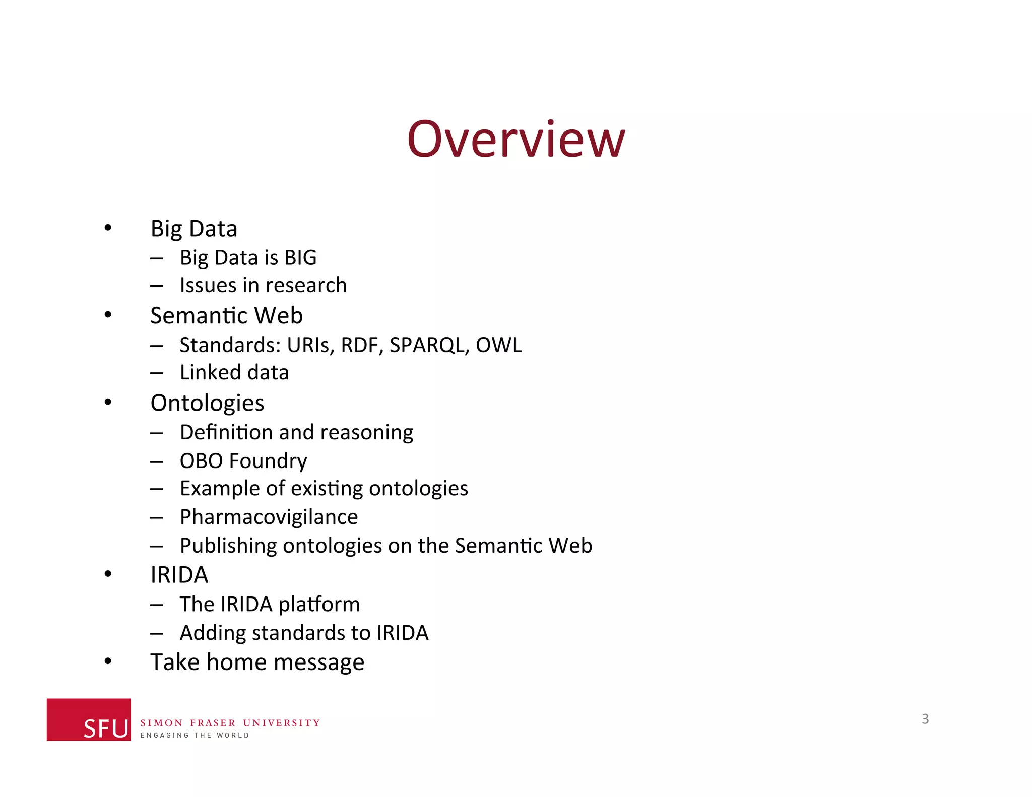Overview 
3 
• Big 
Data 
– Big 
Data 
is 
BIG 
– Issues 
in 
research 
• SemanHc 
Web 
– Standards: 
URIs, 
RDF, 
SPARQL, 
OWL 
– Linked 
data 
• Ontologies 
– DefiniHon 
and 
reasoning 
– OBO 
Foundry 
– Example 
of 
exisHng 
ontologies 
– Pharmacovigilance 
– Publishing 
ontologies 
on 
the 
SemanHc 
Web 
• IRIDA 
– The 
IRIDA 
plaXorm 
– Adding 
standards 
to 
IRIDA 
• Take 
home 
message 
 