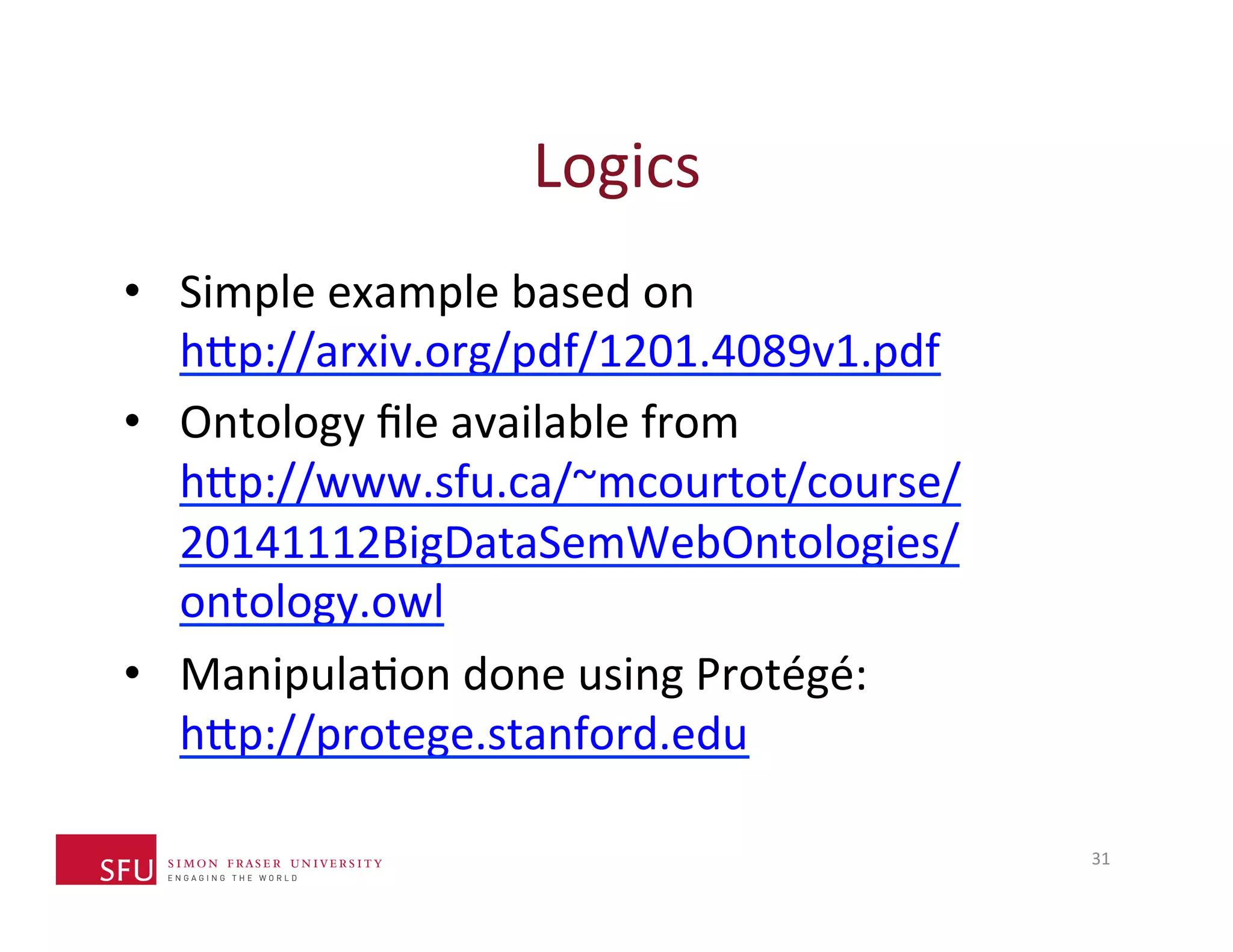 Logics 
• Simple 
example 
based 
on 
h^p://arxiv.org/pdf/1201.4089v1.pdf 
• Ontology 
file 
available 
from 
h^p://www.sfu.ca/~mcourtot/course/ 
20141112BigDataSemWebOntologies/ 
ontology.owl 
• ManipulaHon 
done 
using 
Protégé: 
h^p://protege.stanford.edu 
31 
 