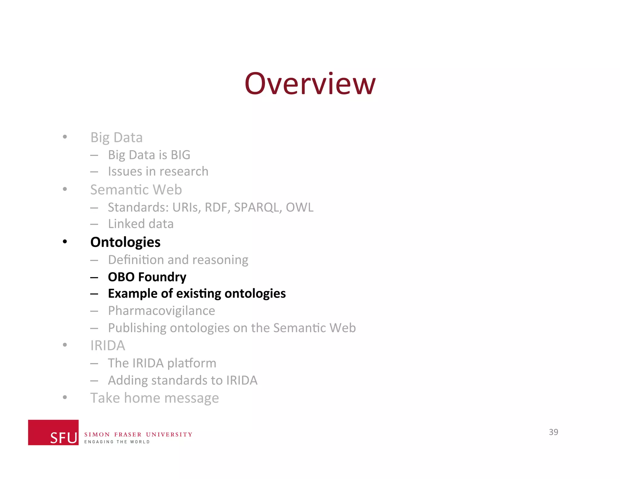 Overview 
39 
• Big 
Data 
– Big 
Data 
is 
BIG 
– Issues 
in 
research 
• SemanHc 
Web 
– Standards: 
URIs, 
RDF, 
SPARQL, 
OWL 
– Linked 
data 
• Ontologies 
– DefiniHon 
and 
reasoning 
– OBO 
Foundry 
– Example 
of 
exis-ng 
ontologies 
– Pharmacovigilance 
– Publishing 
ontologies 
on 
the 
SemanHc 
Web 
• IRIDA 
– The 
IRIDA 
plaXorm 
– Adding 
standards 
to 
IRIDA 
• Take 
home 
message 
 