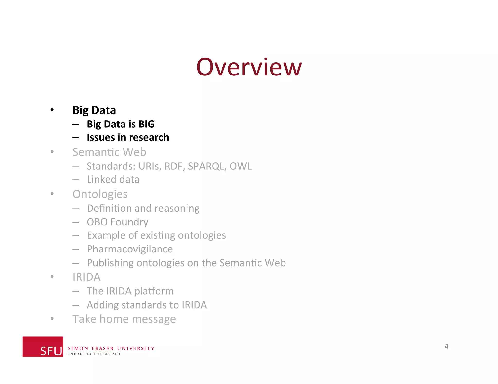 Overview 
4 
• Big 
Data 
– Big 
Data 
is 
BIG 
– Issues 
in 
research 
• SemanHc 
Web 
– Standards: 
URIs, 
RDF, 
SPARQL, 
OWL 
– Linked 
data 
• Ontologies 
– DefiniHon 
and 
reasoning 
– OBO 
Foundry 
– Example 
of 
exisHng 
ontologies 
– Pharmacovigilance 
– Publishing 
ontologies 
on 
the 
SemanHc 
Web 
• IRIDA 
– The 
IRIDA 
plaXorm 
– Adding 
standards 
to 
IRIDA 
• Take 
home 
message 
 