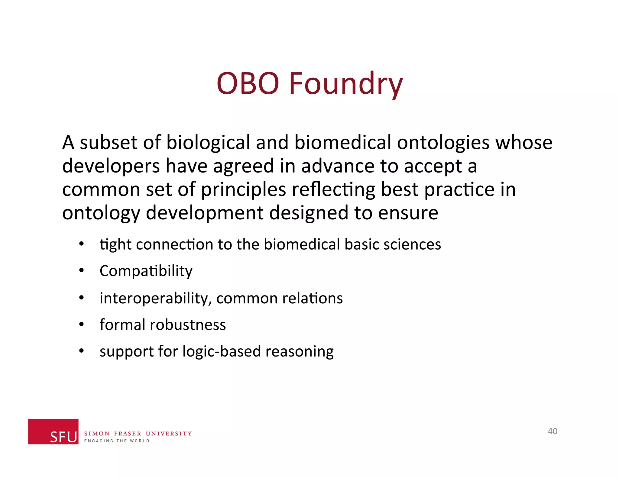 OBO 
Foundry 
A 
subset 
of 
biological 
and 
biomedical 
ontologies 
whose 
developers 
have 
agreed 
in 
advance 
to 
accept 
a 
common 
set 
of 
principles 
reflecHng 
best 
pracHce 
in 
ontology 
development 
designed 
to 
ensure 
• Hght 
connecHon 
to 
the 
biomedical 
basic 
sciences 
• CompaHbility 
• interoperability, 
common 
relaHons 
• formal 
robustness 
• support 
for 
logic-­‐based 
reasoning 
40 
 