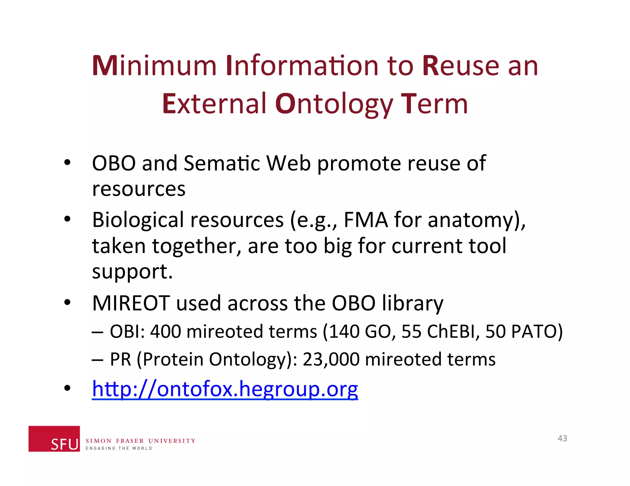 Minimum 
InformaHon 
to 
Reuse 
an 
External 
Ontology 
Term 
• OBO 
and 
SemaHc 
Web 
promote 
reuse 
of 
resources 
• Biological 
resources 
(e.g., 
FMA 
for 
anatomy), 
taken 
together, 
are 
too 
big 
for 
current 
tool 
support. 
• MIREOT 
used 
across 
the 
OBO 
library 
– OBI: 
400 
mireoted 
terms 
(140 
GO, 
55 
ChEBI, 
50 
PATO) 
– PR 
(Protein 
Ontology): 
23,000 
mireoted 
terms 
• h^p://ontofox.hegroup.org 
43 
 