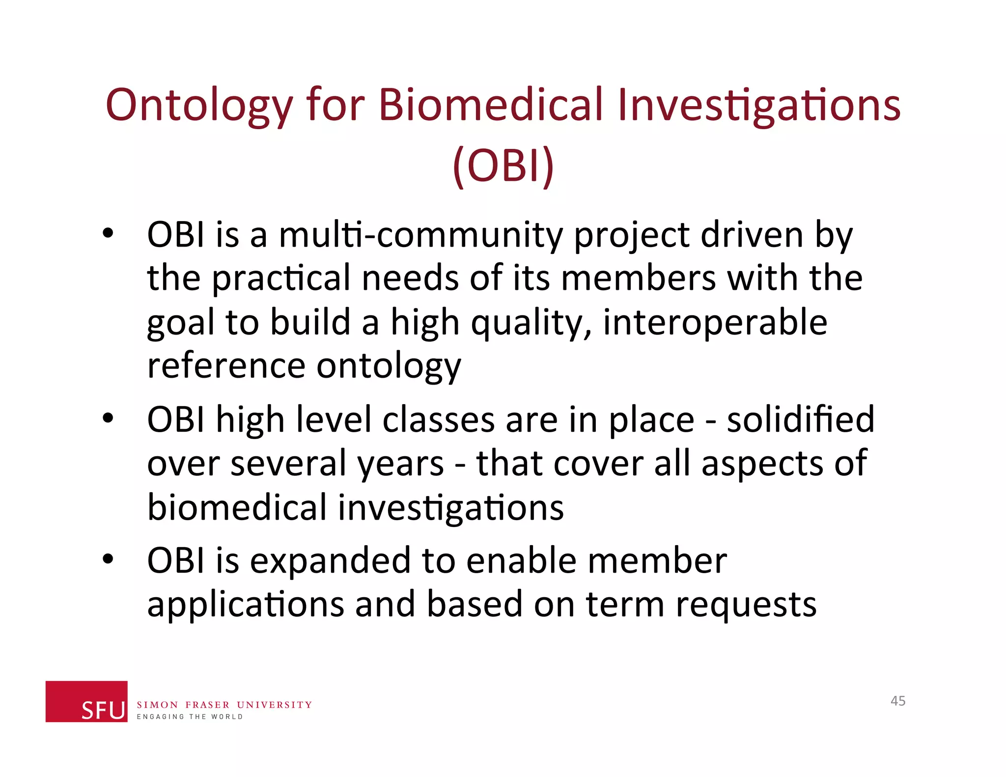 Ontology 
for 
Biomedical 
InvesHgaHons 
(OBI) 
• OBI 
is 
a 
mulH-­‐community 
project 
driven 
by 
the 
pracHcal 
needs 
of 
its 
members 
with 
the 
goal 
to 
build 
a 
high 
quality, 
interoperable 
reference 
ontology 
• OBI 
high 
level 
classes 
are 
in 
place 
-­‐ 
solidified 
over 
several 
years 
-­‐ 
that 
cover 
all 
aspects 
of 
biomedical 
invesHgaHons 
• OBI 
is 
expanded 
to 
enable 
member 
applicaHons 
and 
based 
on 
term 
requests 
45 
 