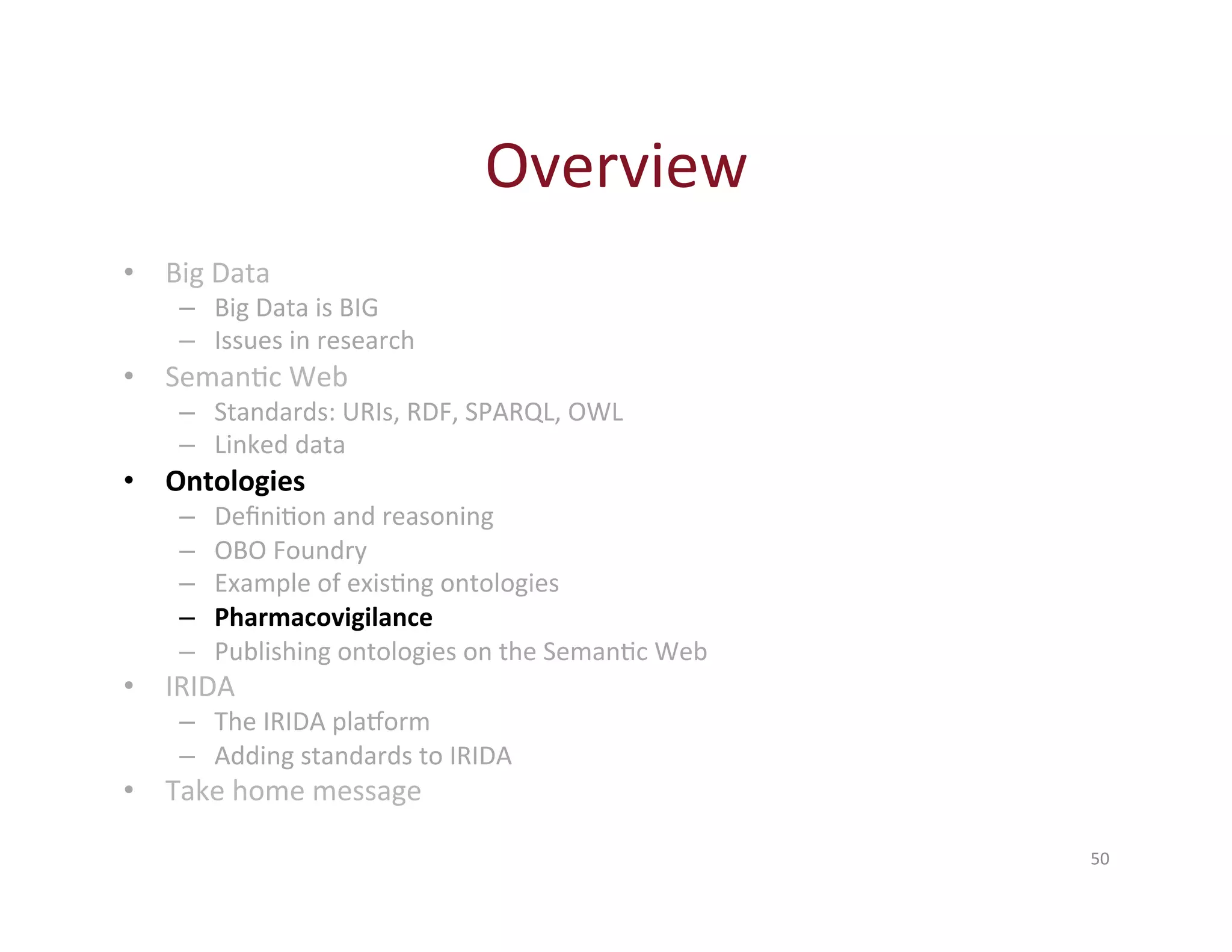 Overview 
50 
• Big 
Data 
– Big 
Data 
is 
BIG 
– Issues 
in 
research 
• SemanHc 
Web 
– Standards: 
URIs, 
RDF, 
SPARQL, 
OWL 
– Linked 
data 
• Ontologies 
– DefiniHon 
and 
reasoning 
– OBO 
Foundry 
– Example 
of 
exisHng 
ontologies 
– Pharmacovigilance 
– Publishing 
ontologies 
on 
the 
SemanHc 
Web 
• IRIDA 
– The 
IRIDA 
plaXorm 
– Adding 
standards 
to 
IRIDA 
• Take 
home 
message 
 