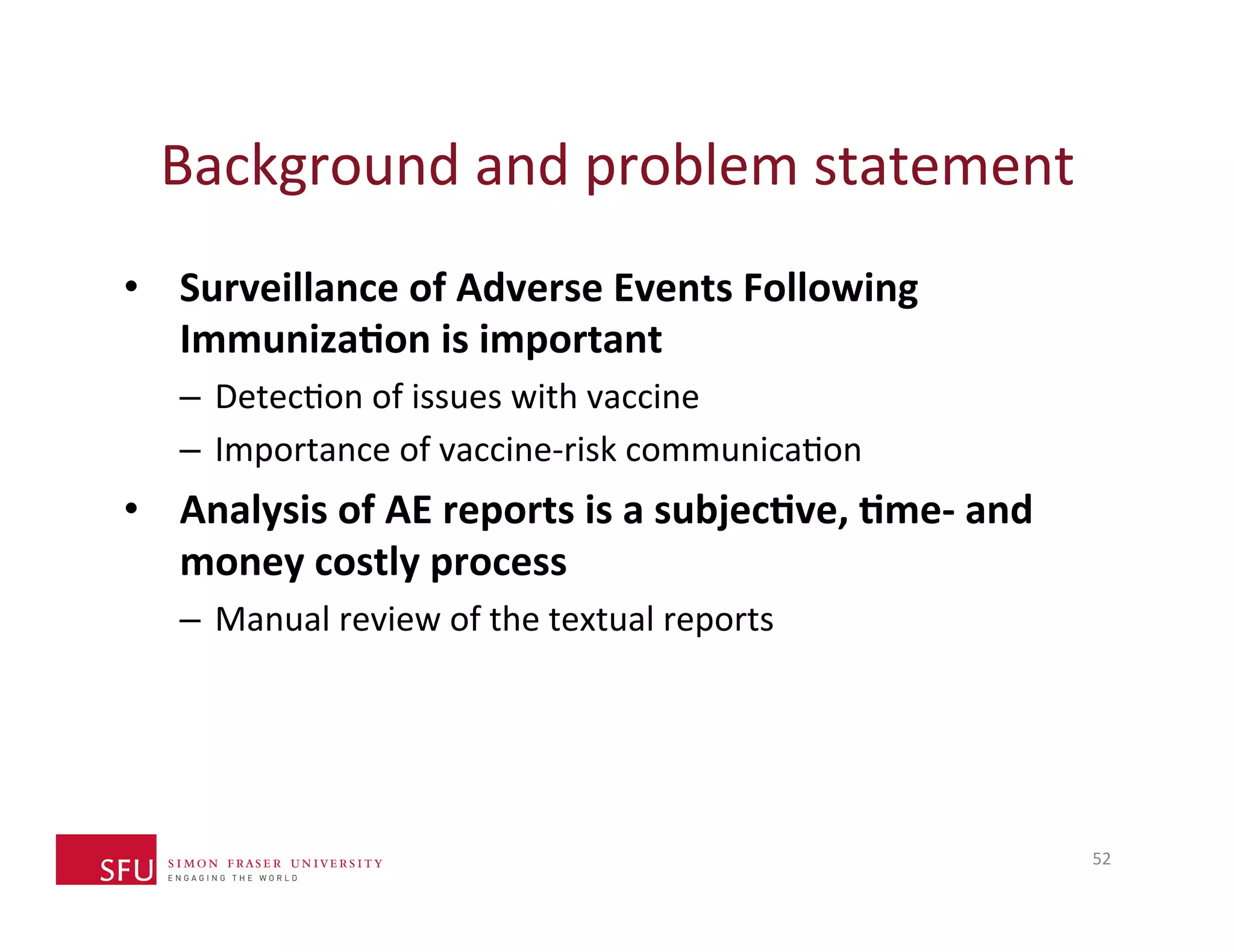 Background 
and 
problem 
statement 
• Surveillance 
of 
Adverse 
Events 
Following 
Immuniza-on 
is 
important 
– DetecHon 
of 
issues 
with 
vaccine 
– Importance 
of 
vaccine-­‐risk 
communicaHon 
• Analysis 
of 
AE 
reports 
is 
a 
subjec-ve, 
-me-­‐ 
and 
money 
costly 
process 
– Manual 
review 
of 
the 
textual 
reports 
52 
 