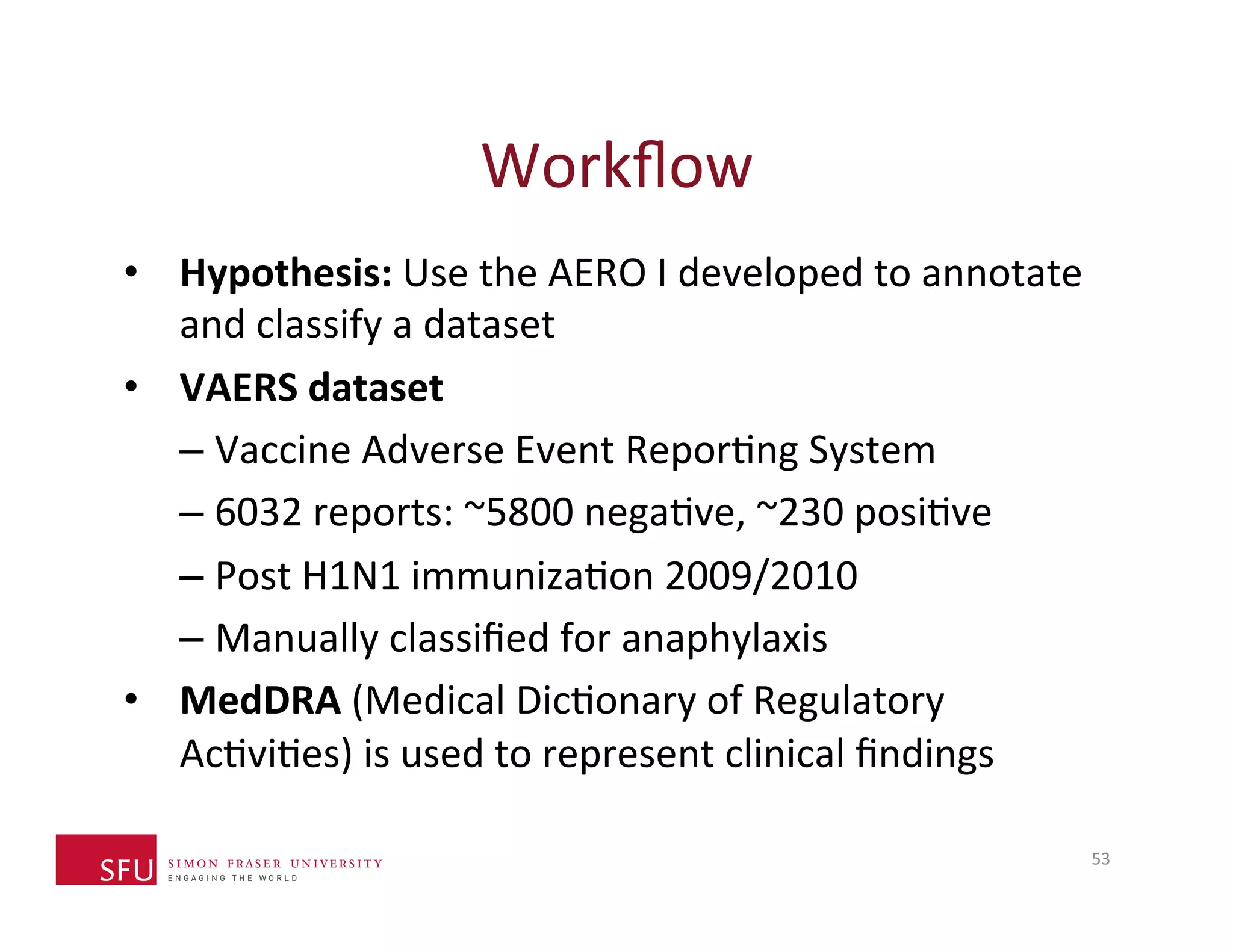 Workflow 
• Hypothesis: 
Use 
the 
AERO 
I 
developed 
to 
annotate 
and 
classify 
a 
dataset 
• VAERS 
dataset 
– Vaccine 
Adverse 
Event 
ReporHng 
System 
– 6032 
reports: 
~5800 
negaHve, 
~230 
posiHve 
– Post 
H1N1 
immunizaHon 
2009/2010 
– Manually 
classified 
for 
anaphylaxis 
• MedDRA 
(Medical 
DicHonary 
of 
Regulatory 
AcHviHes) 
is 
used 
to 
represent 
clinical 
findings 
53 
 
