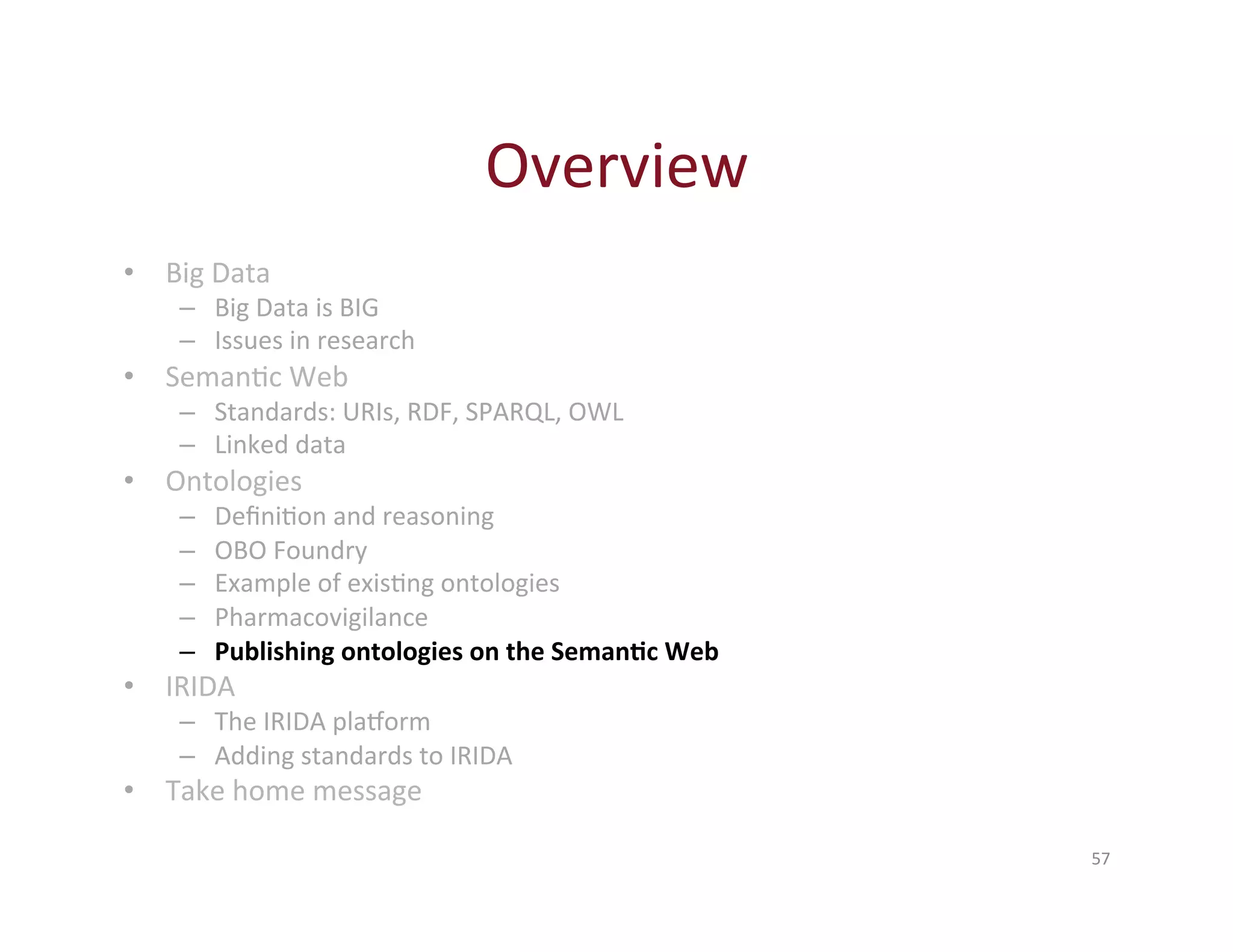 Overview 
57 
• Big 
Data 
– Big 
Data 
is 
BIG 
– Issues 
in 
research 
• SemanHc 
Web 
– Standards: 
URIs, 
RDF, 
SPARQL, 
OWL 
– Linked 
data 
• Ontologies 
– DefiniHon 
and 
reasoning 
– OBO 
Foundry 
– Example 
of 
exisHng 
ontologies 
– Pharmacovigilance 
– Publishing 
ontologies 
on 
the 
Seman-c 
Web 
• IRIDA 
– The 
IRIDA 
plaXorm 
– Adding 
standards 
to 
IRIDA 
• Take 
home 
message 
 