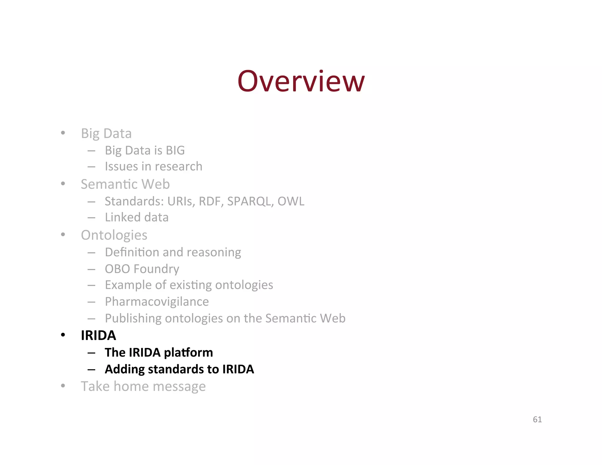 Overview 
61 
• Big 
Data 
– Big 
Data 
is 
BIG 
– Issues 
in 
research 
• SemanHc 
Web 
– Standards: 
URIs, 
RDF, 
SPARQL, 
OWL 
– Linked 
data 
• Ontologies 
– DefiniHon 
and 
reasoning 
– OBO 
Foundry 
– Example 
of 
exisHng 
ontologies 
– Pharmacovigilance 
– Publishing 
ontologies 
on 
the 
SemanHc 
Web 
• IRIDA 
– The 
IRIDA 
plaborm 
– Adding 
standards 
to 
IRIDA 
• Take 
home 
message 
 