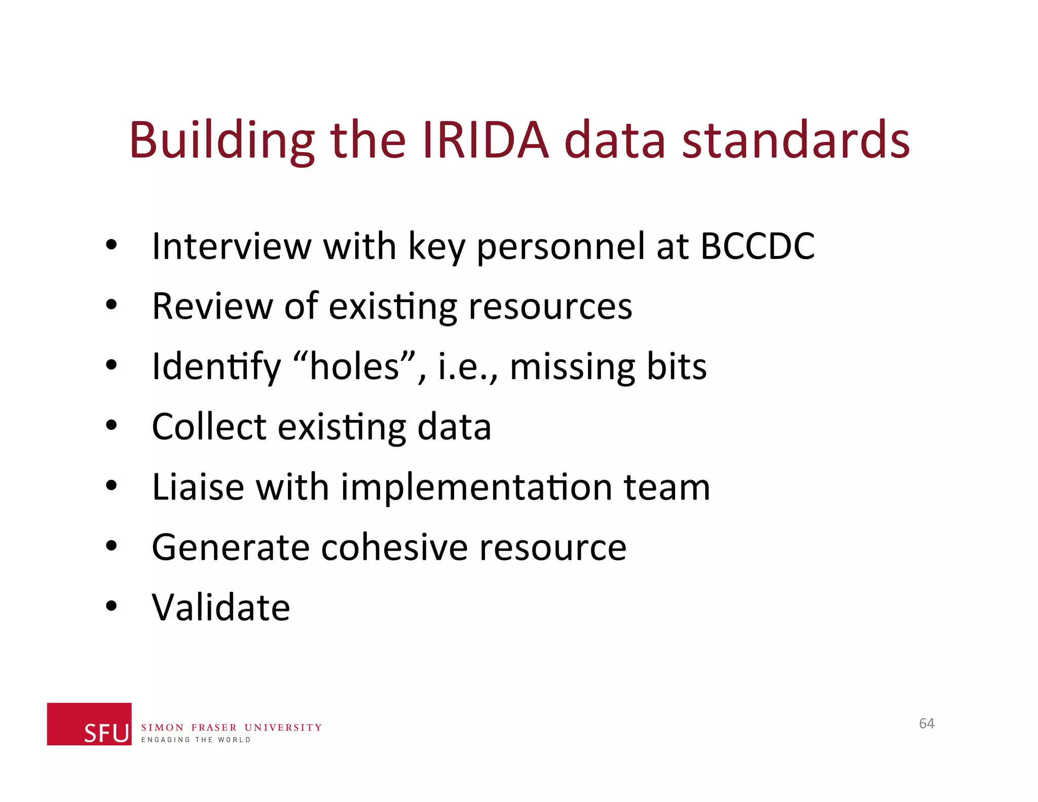 Building 
the 
IRIDA 
data 
standards 
• Interview 
with 
key 
personnel 
at 
BCCDC 
• Review 
of 
exisHng 
resources 
• IdenHfy 
“holes”, 
i.e., 
missing 
bits 
• Collect 
exisHng 
data 
• Liaise 
with 
implementaHon 
team 
• Generate 
cohesive 
resource 
• Validate 
64 
 