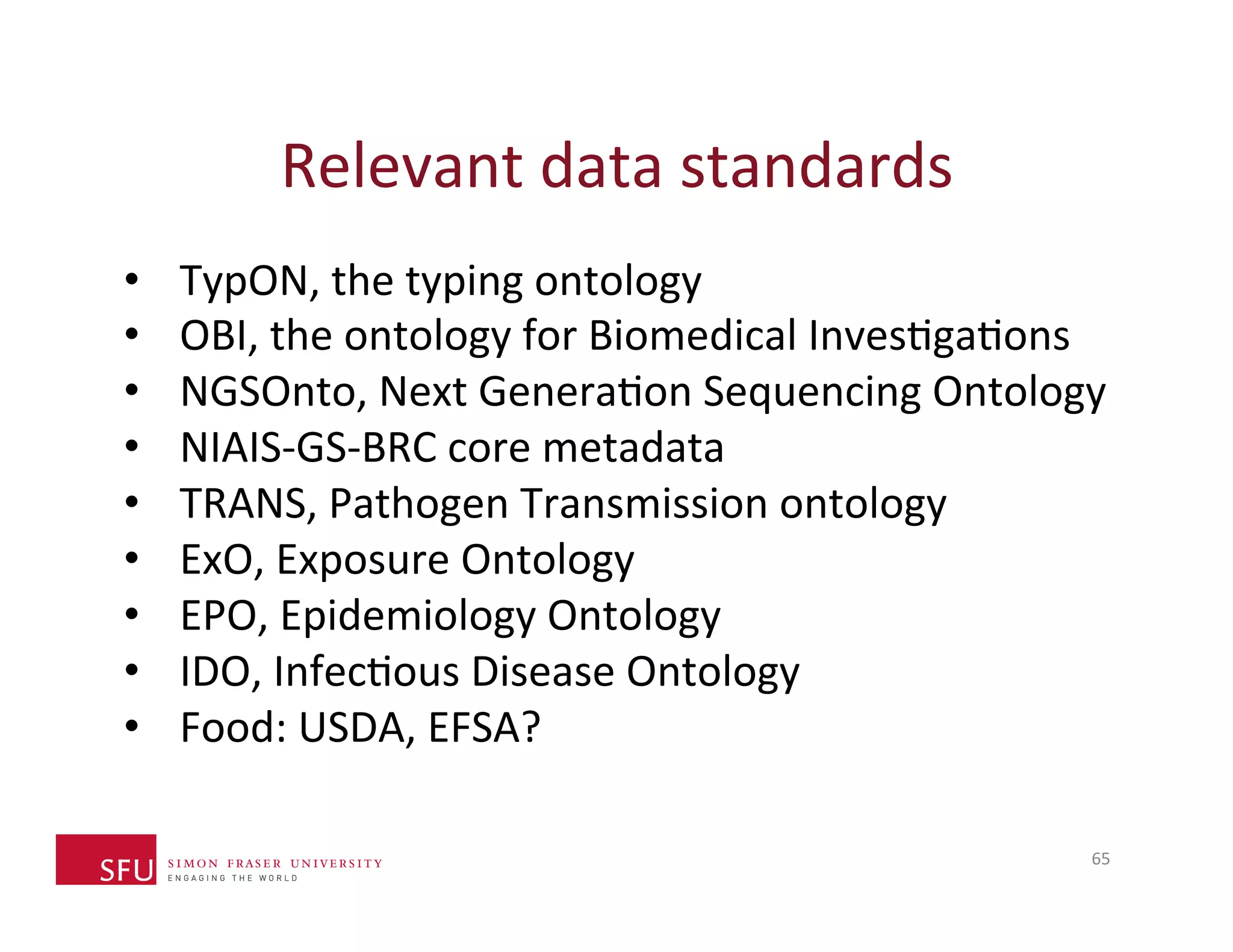 Relevant 
data 
standards 
• TypON, 
the 
typing 
ontology 
• OBI, 
the 
ontology 
for 
Biomedical 
InvesHgaHons 
• NGSOnto, 
Next 
GeneraHon 
Sequencing 
Ontology 
• NIAIS-­‐GS-­‐BRC 
core 
metadata 
• TRANS, 
Pathogen 
Transmission 
ontology 
• ExO, 
Exposure 
Ontology 
• EPO, 
Epidemiology 
Ontology 
• IDO, 
InfecHous 
Disease 
Ontology 
• Food: 
USDA, 
EFSA? 
65 
 