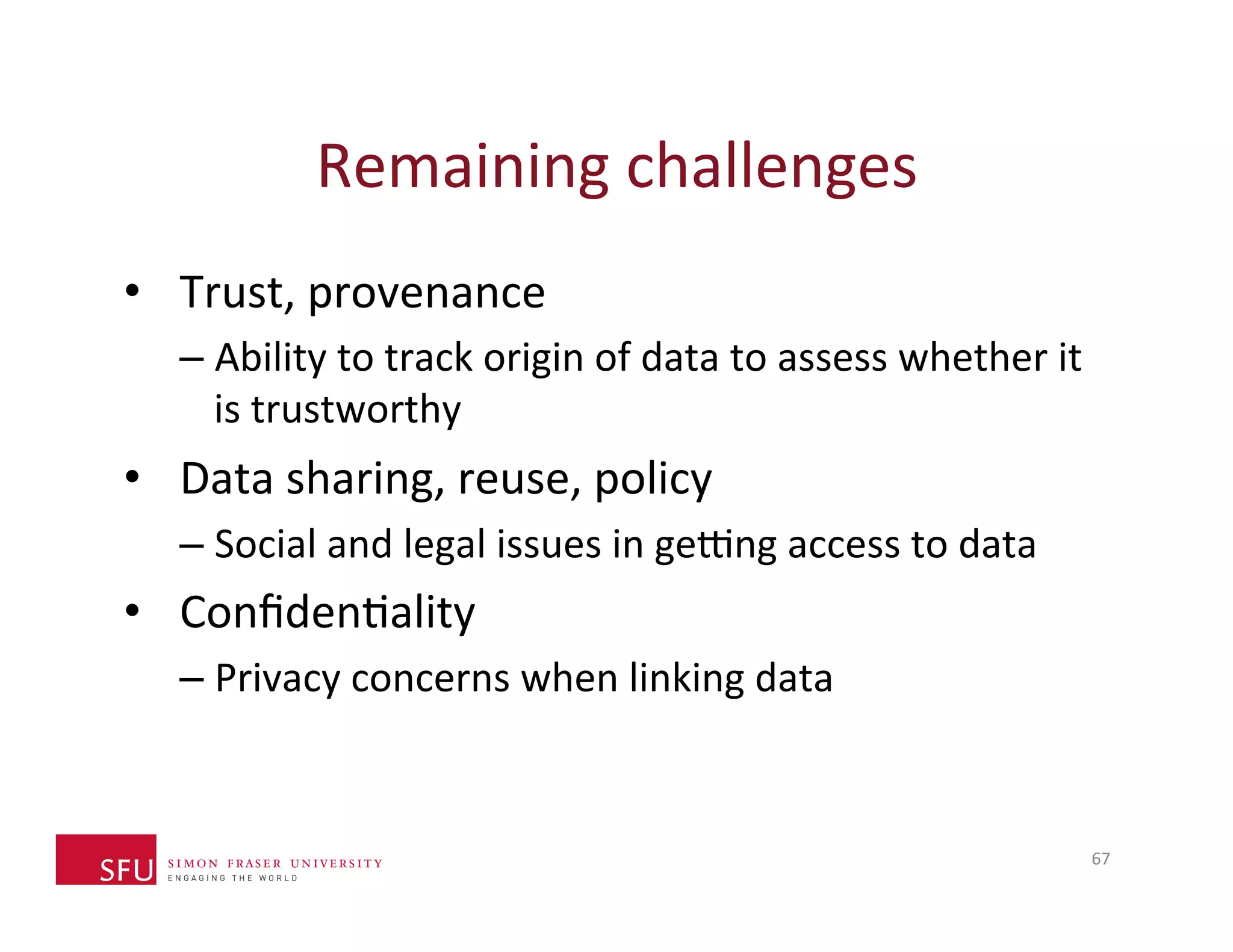 Remaining 
challenges 
• Trust, 
provenance 
– Ability 
to 
track 
origin 
of 
data 
to 
assess 
whether 
it 
is 
trustworthy 
• Data 
sharing, 
reuse, 
policy 
– Social 
and 
legal 
issues 
in 
ge…ng 
access 
to 
data 
• ConfidenHality 
– Privacy 
concerns 
when 
linking 
data 
67 
 