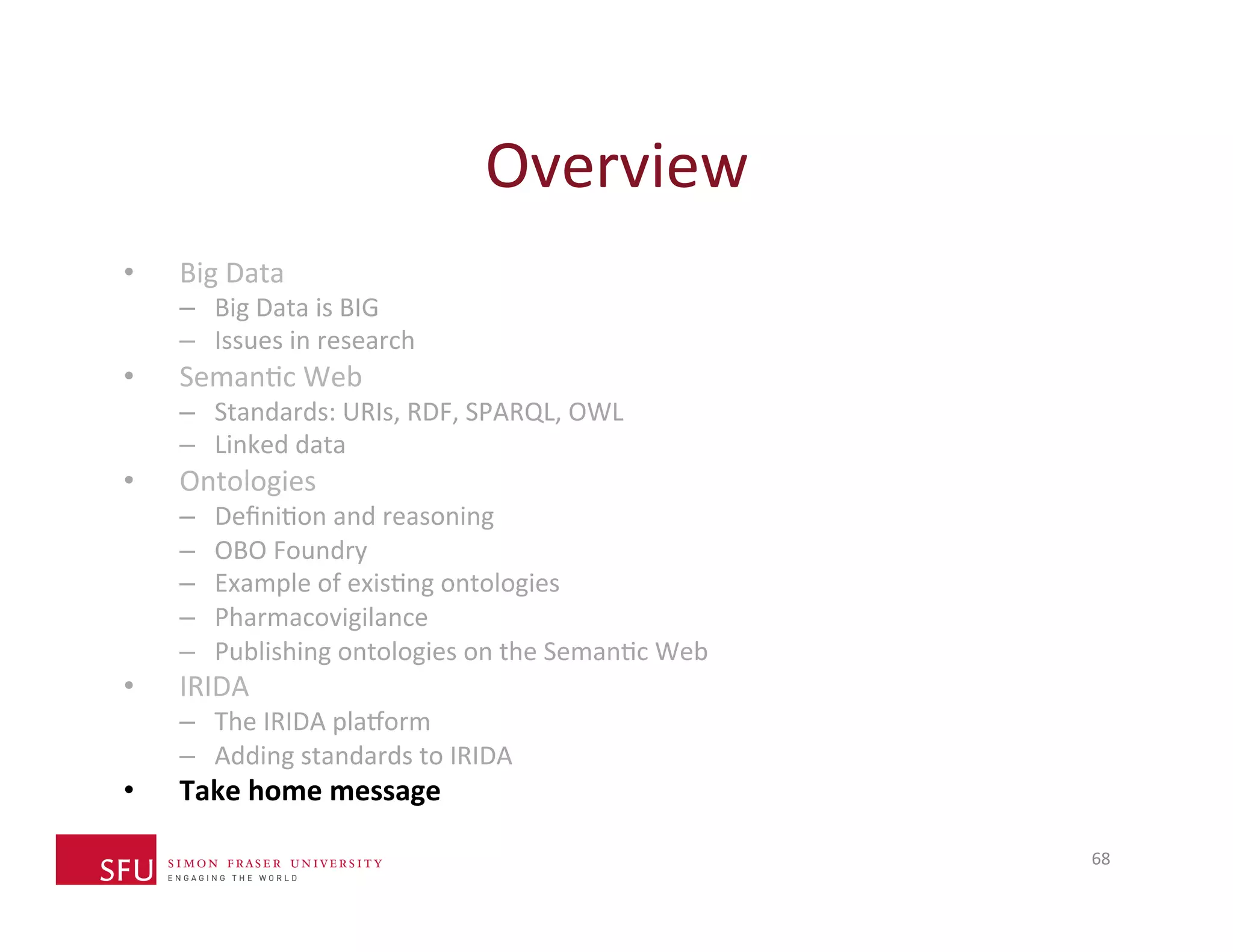 Overview 
68 
• Big 
Data 
– Big 
Data 
is 
BIG 
– Issues 
in 
research 
• SemanHc 
Web 
– Standards: 
URIs, 
RDF, 
SPARQL, 
OWL 
– Linked 
data 
• Ontologies 
– DefiniHon 
and 
reasoning 
– OBO 
Foundry 
– Example 
of 
exisHng 
ontologies 
– Pharmacovigilance 
– Publishing 
ontologies 
on 
the 
SemanHc 
Web 
• IRIDA 
– The 
IRIDA 
plaXorm 
– Adding 
standards 
to 
IRIDA 
• Take 
home 
message 
 